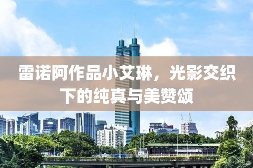 雷诺阿作品小艾琳，光影交织下的纯真与美赞颂