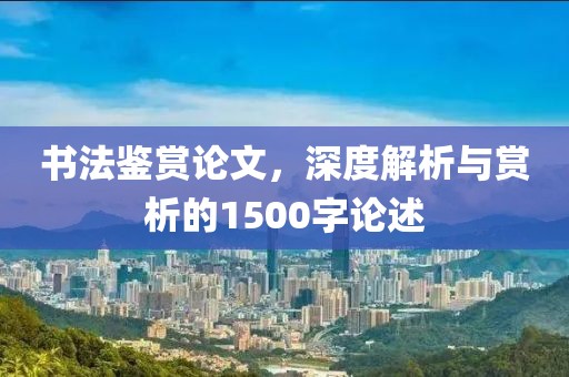 书法鉴赏论文，深度解析与赏析的1500字论述