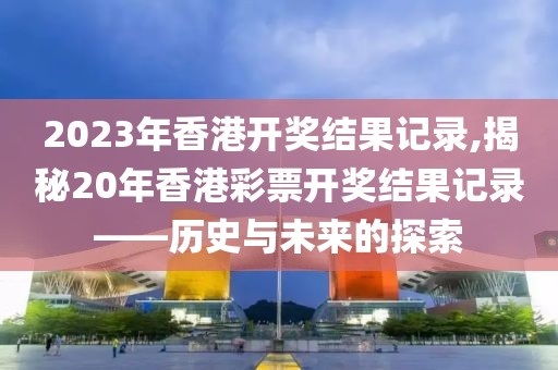2023年香港开奖结果记录,揭秘20年香港彩票开奖结果记录——历史与未来的探索