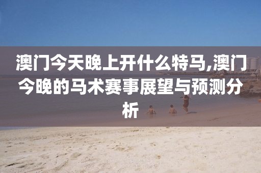 澳门今天晚上开什么特马,澳门今晚的马术赛事展望与预测分析
