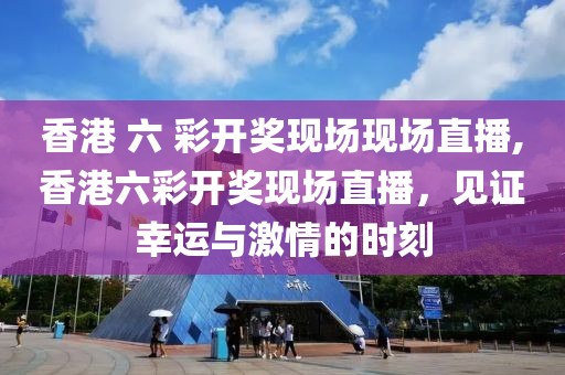香港 六 彩开奖现场现场直播,香港六彩开奖现场直播，见证幸运与激情的时刻