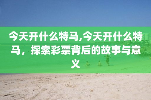 今天开什么特马,今天开什么特马，探索彩票背后的故事与意义