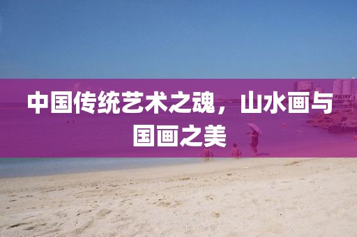 中国传统艺术之魂，山水画与国画之美