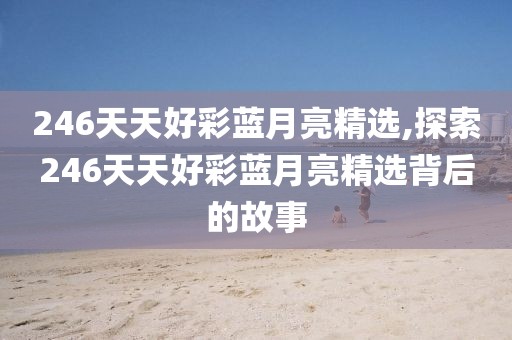 246天天好彩蓝月亮精选,探索246天天好彩蓝月亮精选背后的故事