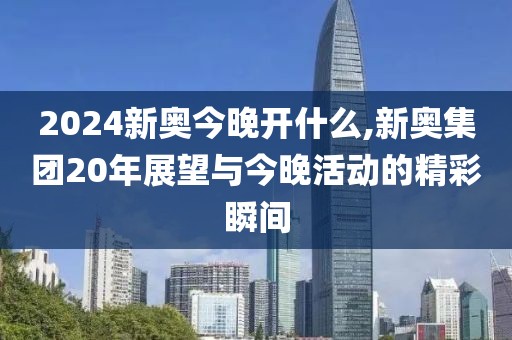 2024新奥今晚开什么,新奥集团20年展望与今晚活动的精彩瞬间