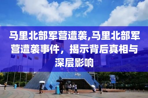 马里北部军营遭袭,马里北部军营遭袭事件，揭示背后真相与深层影响