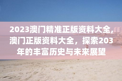 2023澳门精准正版资料大全,澳门正版资料大全，探索203年的丰富历史与未来展望