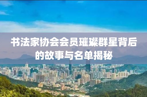 书法家协会会员璀璨群星背后的故事与名单揭秘