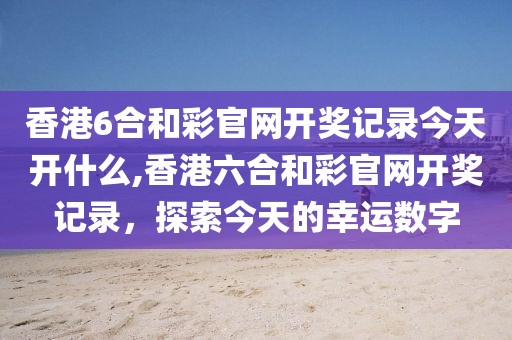 香港6合和彩官网开奖记录今天开什么,香港六合和彩官网开奖记录，探索今天的幸运数字