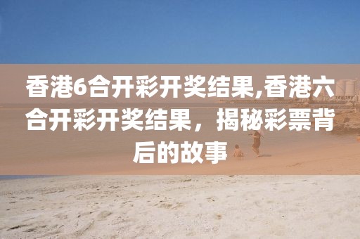 香港6合开彩开奖结果,香港六合开彩开奖结果，揭秘彩票背后的故事