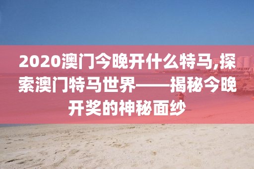 2020澳门今晚开什么特马,探索澳门特马世界——揭秘今晚开奖的神秘面纱