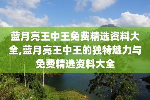 蓝月亮王中王免费精选资料大全,蓝月亮王中王的独特魅力与免费精选资料大全