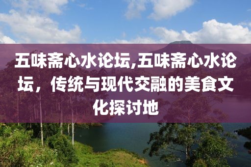 五味斋心水论坛,五味斋心水论坛，传统与现代交融的美食文化探讨地