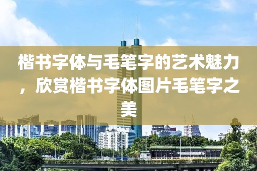 楷书字体与毛笔字的艺术魅力，欣赏楷书字体图片毛笔字之美