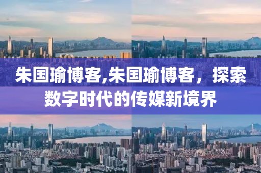 朱国瑜博客,朱国瑜博客，探索数字时代的传媒新境界