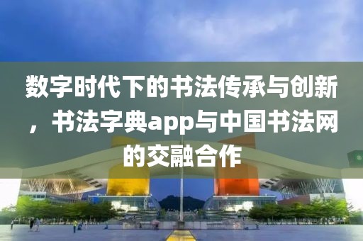 数字时代下的书法传承与创新，书法字典app与中国书法网的交融合作