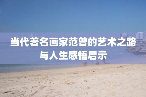 当代著名画家范曾的艺术之路与人生感悟启示