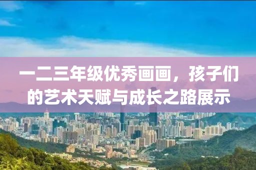 一二三年级优秀画画，孩子们的艺术天赋与成长之路展示