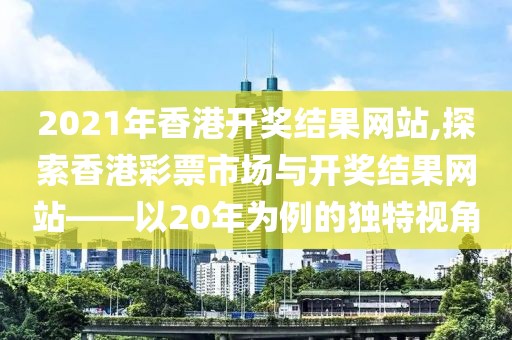 2021年香港开奖结果网站,探索香港彩票市场与开奖结果网站——以20年为例的独特视角