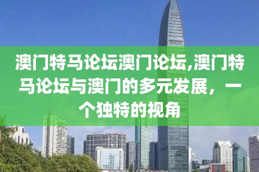 澳门特马论坛澳门论坛,澳门特马论坛与澳门的多元发展，一个独特的视角