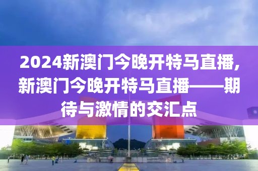 2024新澳门今晚开特马直播,新澳门今晚开特马直播——期待与激情的交汇点