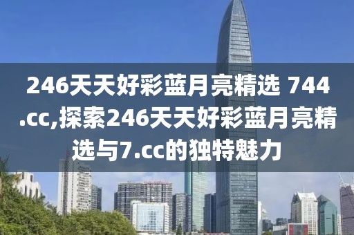 246天天好彩蓝月亮精选 744.cc,探索246天天好彩蓝月亮精选与7.cc的独特魅力