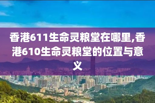 香港611生命灵粮堂在哪里,香港610生命灵粮堂的位置与意义