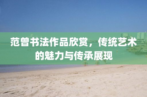 范曾书法作品欣赏，传统艺术的魅力与传承展现