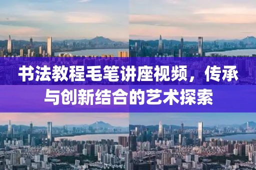 书法教程毛笔讲座视频，传承与创新结合的艺术探索