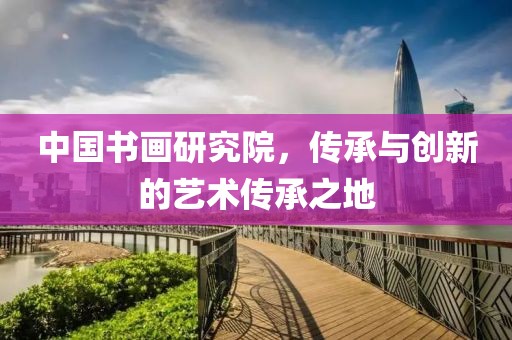 中国书画研究院，传承与创新的艺术传承之地