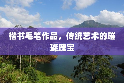 楷书毛笔作品，传统艺术的璀璨瑰宝