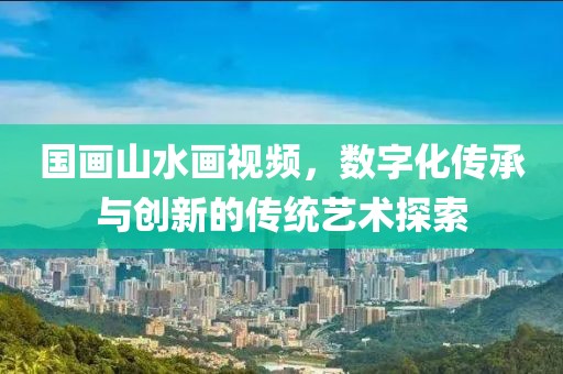 国画山水画视频，数字化传承与创新的传统艺术探索