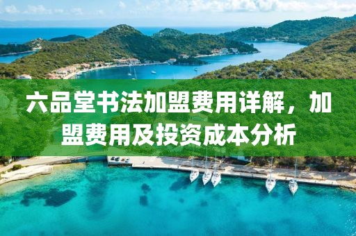 六品堂书法加盟费用详解，加盟费用及投资成本分析