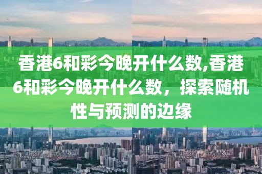 香港6和彩今晚开什么数,香港6和彩今晚开什么数，探索随机性与预测的边缘
