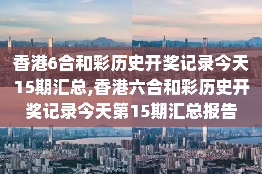 香港6合和彩历史开奖记录今天15期汇总,香港六合和彩历史开奖记录今天第15期汇总报告