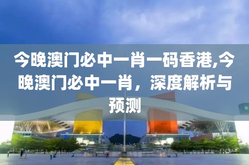 今晚澳门必中一肖一码香港,今晚澳门必中一肖，深度解析与预测