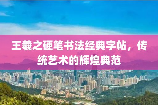 王羲之硬笔书法经典字帖，传统艺术的辉煌典范