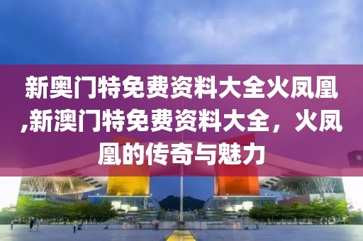 新奥门特免费资料大全火凤凰,新澳门特免费资料大全，火凤凰的传奇与魅力