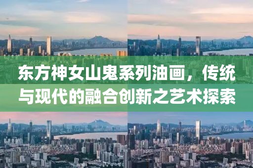 东方神女山鬼系列油画，传统与现代的融合创新之艺术探索