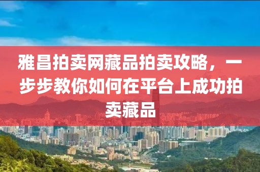 雅昌拍卖网藏品拍卖攻略，一步步教你如何在平台上成功拍卖藏品