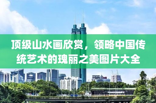 顶级山水画欣赏，领略中国传统艺术的瑰丽之美图片大全