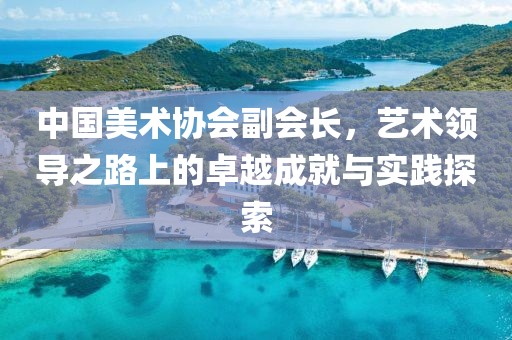 中国美术协会副会长，艺术领导之路上的卓越成就与实践探索