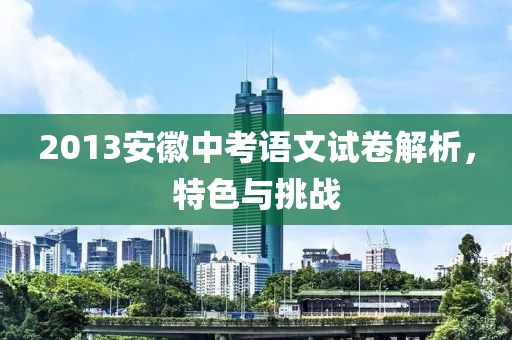 2013安徽中考语文试卷解析，特色与挑战
