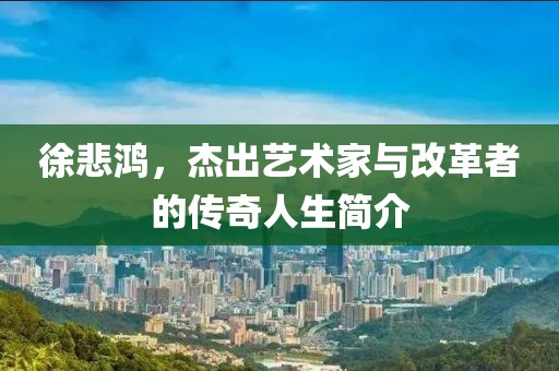 徐悲鸿，杰出艺术家与改革者的传奇人生简介