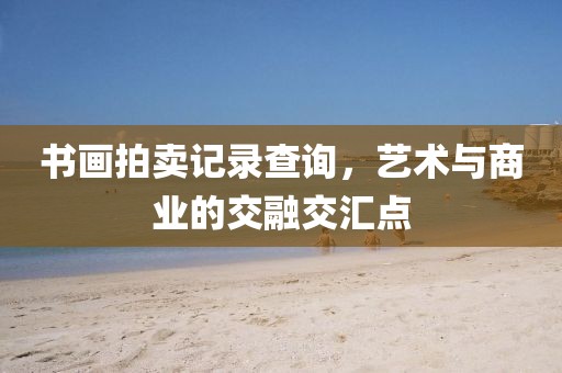 书画拍卖记录查询，艺术与商业的交融交汇点