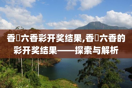 香淃六香彩开奖结果,香櫃六香的彩开奖结果——探索与解析