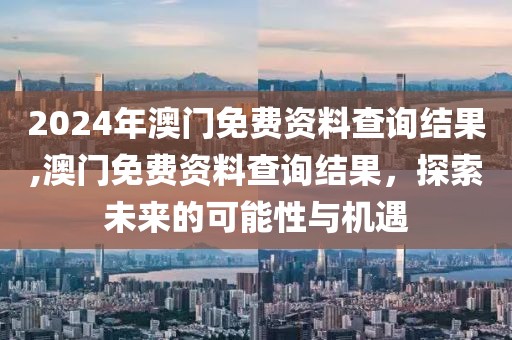 2024年澳门免费资料查询结果,澳门免费资料查询结果，探索未来的可能性与机遇