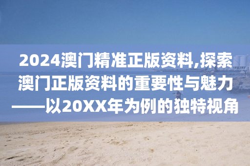 2024澳门精准正版资料,探索澳门正版资料的重要性与魅力——以20XX年为例的独特视角