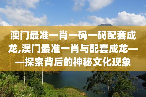 澳门最准一肖一码一码配套成龙,澳门最准一肖与配套成龙——探索背后的神秘文化现象