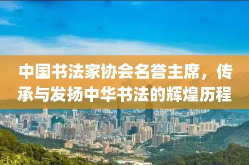 中国书法家协会名誉主席，传承与发扬中华书法的辉煌历程
